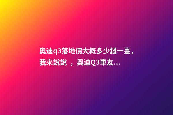 奧迪q3落地價大概多少錢一臺，我來說說，奧迪Q3車友社區(qū)（364期）